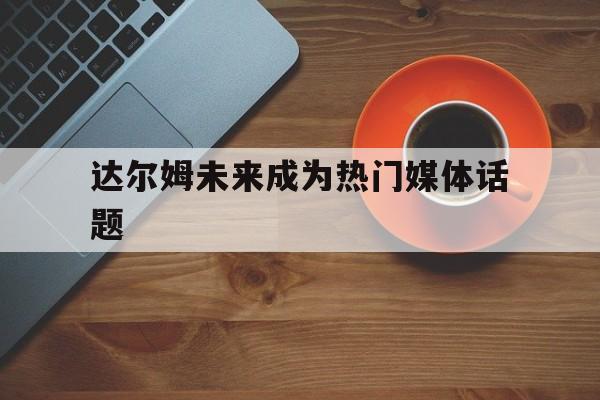 九游娱乐-达尔姆未来成为热门媒体话题